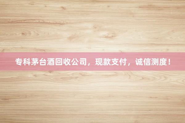 专科茅台酒回收公司，现款支付，诚信测度！