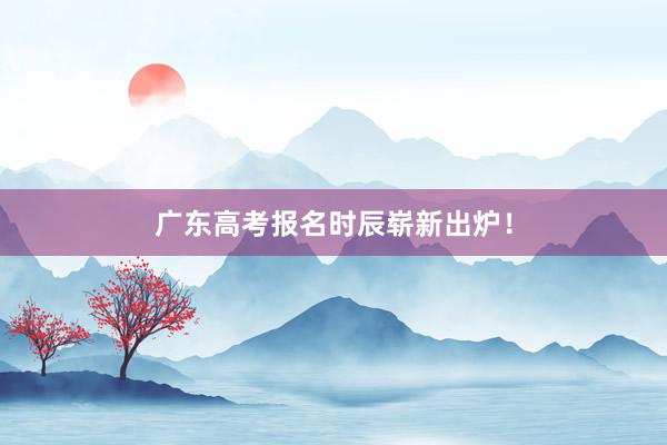 广东高考报名时辰崭新出炉！