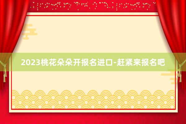 2023桃花朵朵开报名进口-赶紧来报名吧