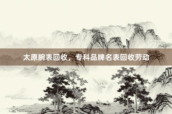 太原腕表回收，专科品牌名表回收劳动