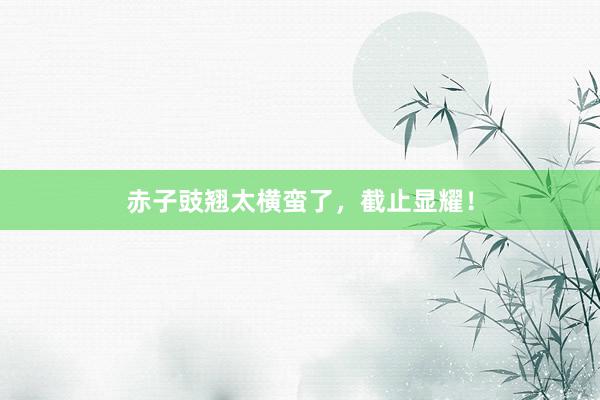 赤子豉翘太横蛮了，截止显耀！
