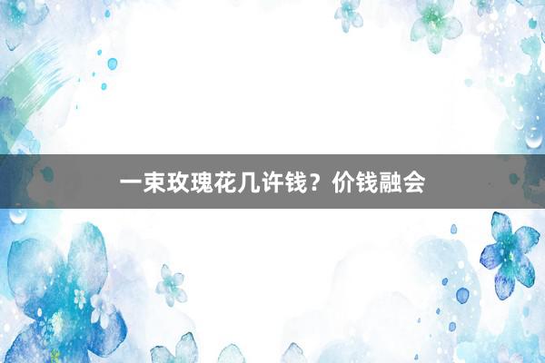 一束玫瑰花几许钱？价钱融会