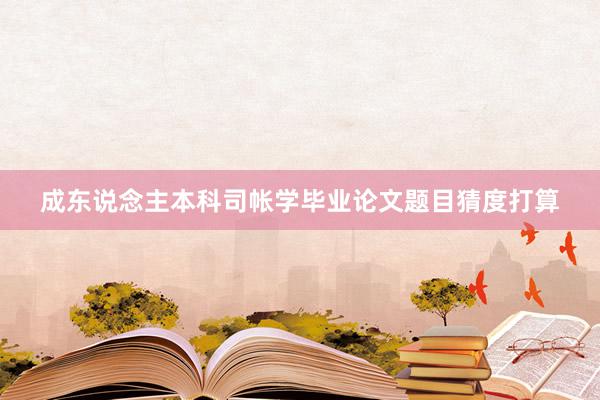 成东说念主本科司帐学毕业论文题目猜度打算