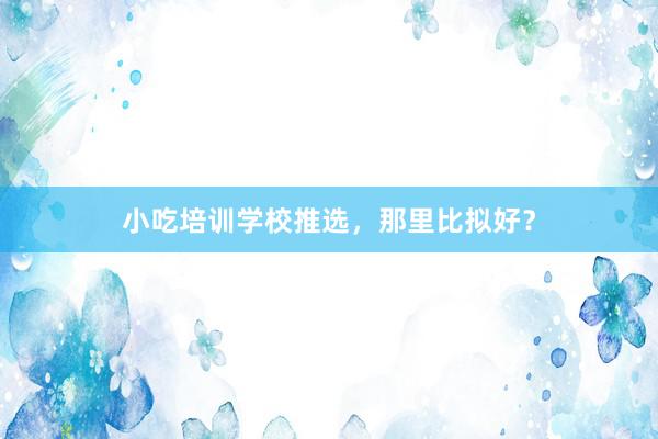 小吃培训学校推选,那里比拟好?