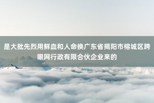 是大批先烈用鲜血和人命换广东省揭阳市榕城区跨眼网行政有限合伙企业来的